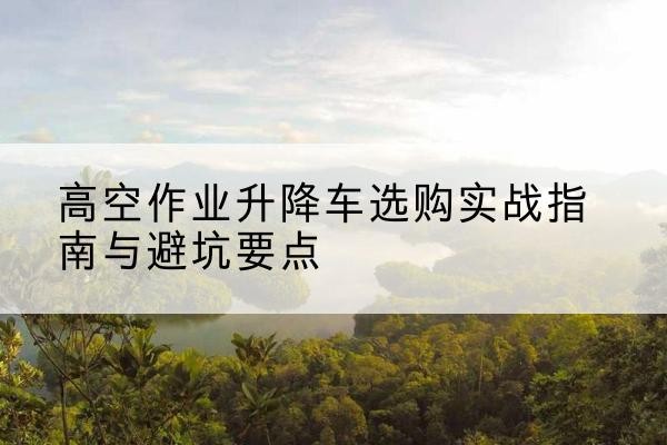 香洲升降车怎么选-高空作业升降车选购实战指南与避坑要点