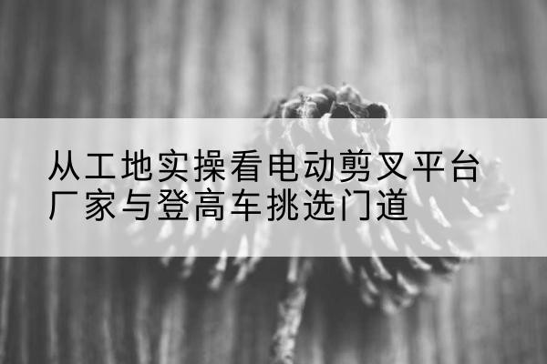 香洲电动剪叉升降平台厂家-从工地实操看电动剪叉平台厂家与登高车挑选门道