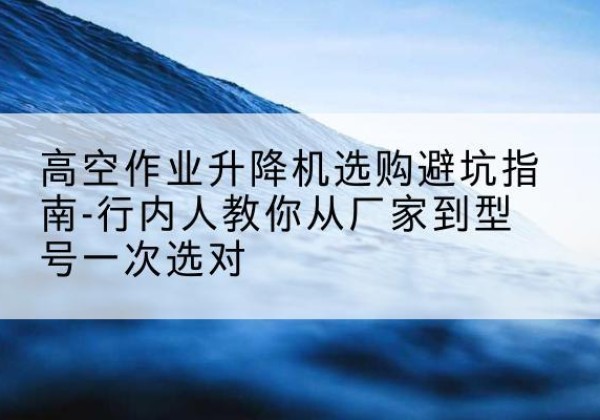 香洲升降平台厂家-高空作业升降机选购避坑指南-行内人教你从厂家到型号一次选对