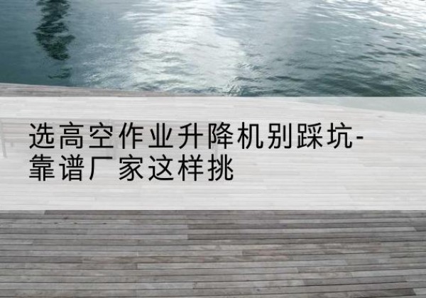 香洲剪叉式升降机厂家-选高空作业升降机别踩坑-靠谱厂家这样挑