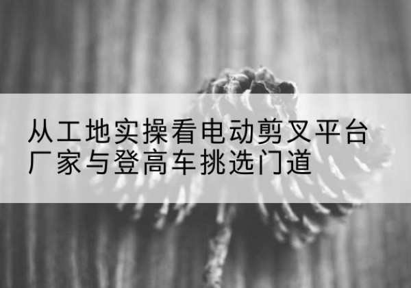 香洲电动剪叉升降平台厂家-从工地实操看电动剪叉平台厂家与登高车挑选门道